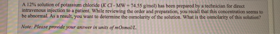 A 12% solution of potassium chloride (K CI- MW = 74.55 g/mol) has been prepared by a technician for direct intravenous inject