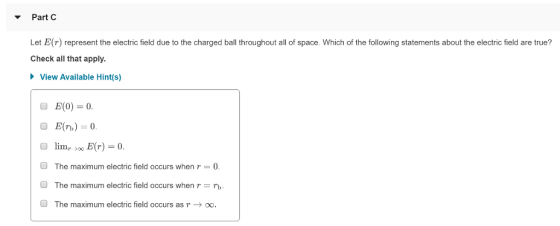 ▼ Part C Let E(r) represent the electric field due to the charged ball throughout all of space. Which of the following statements about the electric field are true? Check all that apply. View Available Hint(s) E(0)=0. E(n) 0. limr 100 E(r) = 0. The maximum electric field occurs when r = 0. The maximum electric field occurs when r rb The maximum electric field occurs as γ → OO O