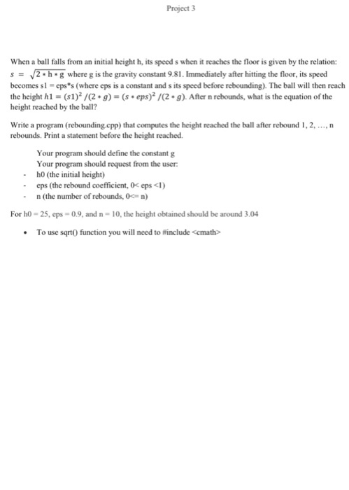 Project 3 When a ball falls from an initial height h, its speedswhen it reaches the floor is given by the relation: s V2 h g where g is the gravity constant 9.81 Immediately after hitting the floor, its speed becomes sl epss (where eps is a constant and sits speed before rebounding). The ball will then reach the height hl (s1)2/22. g) (s. eps)2/C2.g). After n rebounds, what is the equation of the height reached by the ball? Write a program (rebounding cpp) that computes the height reached the ball after rebound l, 2,...,n rebounds. Print a statement before the height reached. Your program should define the constant g Your program should request from the user ho (the initial height) eps (the rebound coefficient, 0 eps<1) n (the number of rebounds, 0c n) For ho 25, eps 09, and n 10, the height obtained should be around 3.04 To use sqrt0 function you will need to include <cmath
