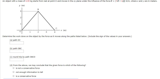 An object with a mass of 4.55 kg starts from rest at point o and moves in the xy plane under the influence of the force F = (7xǐ + 2 N/m, where x and y are in meters y (m) (m Determine the work done on the object by the force as it moves along the paths listed below. (Include the sign of the values in your answers.) (a) path oC (b) path OBC (c) round trip by path OBCO (d) From the above, we may conclude that the given force is which of the following? O is not a conservative force O not enough information to tell O is a conservative force