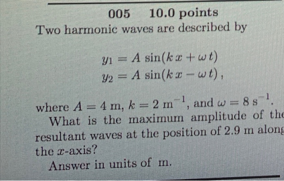 005 10.0 points Two harmonic waves are described by yı = A sin(kr + wt) y2 = A sin(kr-wt), where A=4 m, k = 2 m , and w=8s. W