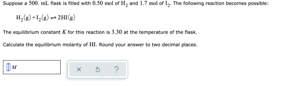 Suppose a 500. mL flask is filled with 0.50 mol of H, and 1.7 mol of 12. The following reaction becomes possible: H2(g) +12(g