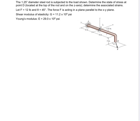 The 1.25 diameter steel rod is subjected to the load shown. Determine the state of stress at point D (located at the top of