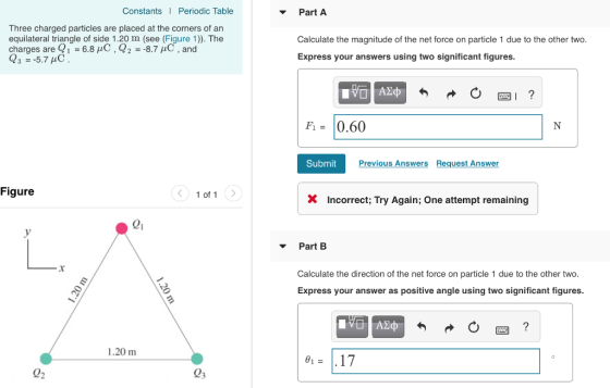 Constants Periodic Table Part A Three charged particles are placed at the corners of an equilateral triangle of side 1.20 m (see (Figure 1)). The charges are Q1 -6.8 μC , Q2--8.7 μC , and Calculate the magnitude of the net force on particle 1 due to the other two Express your answers using two significant figures Fi- 0.60 SubmitPr Previous Answers Request Answer Figure 1 of1 X Incorrect; Try Again; One attempt remaining ei Part B Calculate the direction of the net force on particle 1 due to the other two Express your answer as positive angle using two significant figures 1.20 m