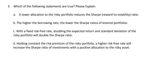 3. Which of the following statements are true? Please Explain. a. A lower allocation to the risky portfolio reduces the Sharp