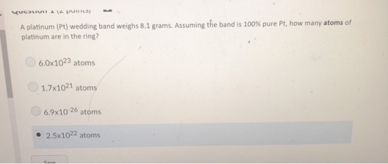 A platinum (Pt) wedding band weighs 8.1 grams. Assuming the band is 100% pure Pt, how many atoms of platinum are in the ring? 6.0x1023 atoms 1.7x1021 atoms 6.9x10 26 atoms - 2.5x1022 atoms