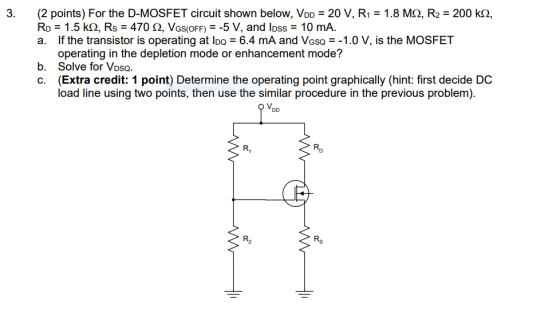 3. (2 points) For the D-MOSFET circuit shown below, VDD 20 V, R1 1.8 M2, R2 200 k2, Ro 1.5 k(2, Rs = 470 ?, VGS(OFF)--5 V, and loss 10 mA. a. If the transistor is operating at IDQ = 6.4 mA and VGSQ-_1.0 V, is the MOSFET Solve for Vosa. (Extra credit: 1 point) Determine the operating point graphically (hint: first decide DC load line using two points, then use the similar procedure in the previous problem. b. c. Rp Rs