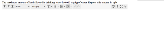 The maximum amount of lead allowed in drinking water is 0.015 mg/kg of water. Express this amount in ppb. TT T Arial 3 (12pt)