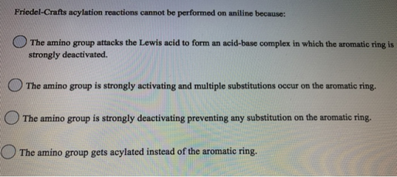 Friedel-Crafts acylation reactions cannot be performed on aniline because: The amino group attacks the Lewis acid to form an
