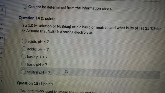 Can not be determined from the information given. Question 14 (1 point) Is a 1.0 M solution of NaBr(aq) acidic basic or neutr