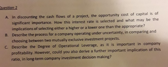 Question 2 A. In discounting the cash flows of a project, the opportunity cost of capital is of significant importance. How this interest rate is selected and what may be the implications of selecting either a higher or a lower one than the appropriate? Describe the process for a company operating under uncertainty, in comparing and choosing between two mutually exclusive investment projects B. C. Describe the Degree of Operational Leverage, as it is important in company profitability. However, could you also derive a further important implication of this ratio, in long-term company investment decision making?