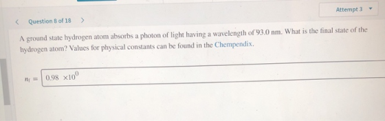 < Question 8 of 18 > Attempt 3 - A ground state hydrogen atom absorbs a photon of light having a wavelength of 93.0 nm. What
