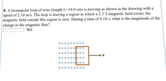 8. A rectangular loop of wire (length L 18.0 cm) is moving as shown in the drawing with a speed of 2.10 m/s. The loop is leaving a region in which a 2.3 Tmagnetic field exists; the magnetic field outside this region is zero. During a time of 0.18 s, what is the magnitude of the change in the magnetic flux? Wb