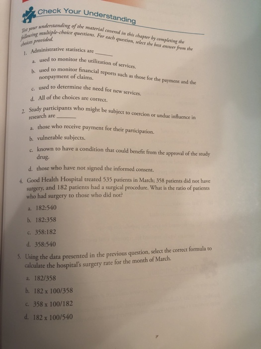 Ch eck Your Understanding nding of the material covered in this chapter by completing the questions. For each question, select the best answer from the choices provided Administrative statistics are used to monitor the utilization of servi a sed to monitor financial reports such as those for the payment and the b. nonpayment of claims. used to determine the need for new services. d. All of the choices are correce. c. 2. Study pa rticipants who might be subject to coercion or undue influence in research are a. those who receive payment for their participation. b. vulnerable subjects known to have a condition that could benefit from the approval of the study drug. d. those who have not signed the informed consent. 4. Good Health Hospital treated 535 patients in March: 358 patients did not have surgery, and 182 patients had a surgical procedure. What is the ratio of patients who had surgery to those who did not? a. 182:540 b. 182:358 С. 358:182 d. 358:540 5. Using the data presented in the previous question, select the correct formula to calculate the hospitals surgery rate for the month of March a. 182/358 b. 182 x 100/358 с, 358x100/182 d. 182 x 100/540