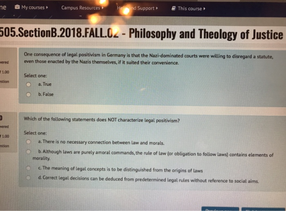 e My courses Campus Resources nd Support This course 505.SectionB.2018.FALLO - Philosophy and Theology of Justice One consequence of legal positivism in Germany is that the Nazi-dominated courts were willing to disregard a statute even those enacted by the Nazis themselves, if it suited their convenience. ered 1.00 stion Select one: a. True O b. False Which of the following statements does NOT characterize legal positivism? ered r1.00 stion Select one: a. There is no necessary connection between law and morals. O b. Although laws are purely amoral commands, the rule of law (or obligation to follow laws) contains elements of morality O c. The meaning of legal concepts is to be distinguished from the origins of laws d Correct legal decisions can be deduced from predetermined legal rules without reference to social aims.