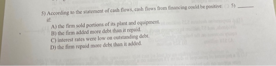 5) According to the statement of cash flows, cash flows from financing could be positiveo 5) if: A) the firm sold portions of