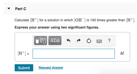 Part C Calculate (H+] for a solution in which (OH) is 100 times greater than (H+). Express your answer using two significant