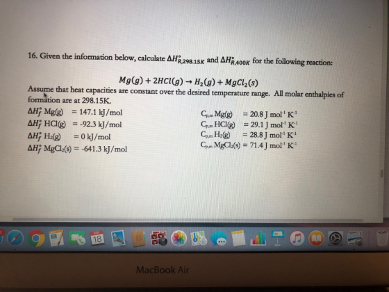 16. Given the information below, calculate ΔΗο,298.15K and AHR,400K for the following reaction: Mg(g) + 2HCl(g) → H2(g) + MgCl2(s) Assume that heat capacities are constant over the desired temperature range. All molar enthalpies of formation are at 298.15K. AH; Mg(g) = 147.1 kj/mol CP,mMg(g) = 20.8 J mol K-1 Gun HCIG) = 29.1 J mol K! G,in H2(g) = 28.81 mol: K- CP,m MgCl2(s) = 71.4 J moll K AHİ MgCl2(s) =-641.3 kj/mol SEP 18 認 2A MacBook Air