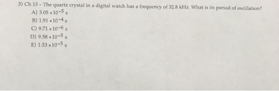 3) Ch 13 - The quartz crystal in a digital watch has a frequency of 32.8 kHz. What is its period of oscillation? A) 3.05x10-5
