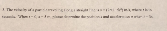 3. The velocity of a particle traveling along a straight line is (21+ seconds, when 1-0, s 5 m, please determine the position s and acceleration a when t = 3s. 5t2) m/s, where t is in