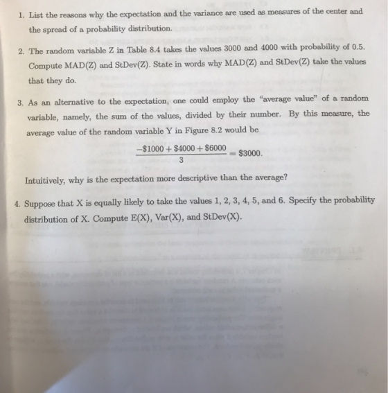 1. List the reasons why the expectation and the variance are used as measures of the center and the spread of a probability distribution. 2. The random variable Z in Table 8.4 takes the values 3000 and 4000 with probability of 0.5. Compute MAD(2) and StDev(z). State in words why MAD(Z) and StDev(2) take the values that they do. 3. As an alternative to the expectation, one could employ the average value of a random variable, namely, the sum of the values, divided by their number. By this measure, the average value of the random variable Y in Figure 8.2 would be -$1000+$40000003000 = $ Intuitively, why is the expectation more descriptive than the average? 4. Suppose that X is equally likely to take the values 1, 2, 3, 4, 5, and 6. Specify the probability distribution of X. Compute E(X), Var(X), and StDev(x).