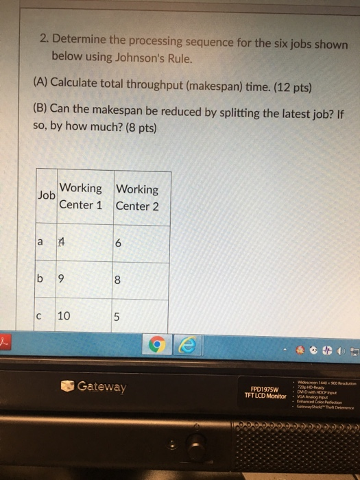 2. Determine the processing sequence for the six jobs shown below using Johnsons Rule. (A) Calculate total throughput (makespan) time. (12 pts) (B) Can the makespan be reduced by splitting the latest job? If so, by how much? (8 pts) Working Working Center 1 Center 2 Job 6 8 c 10 900 Resolution 20p HD-Ready Gateway FPD1975W TFTLCD Monitor Theft Detemce