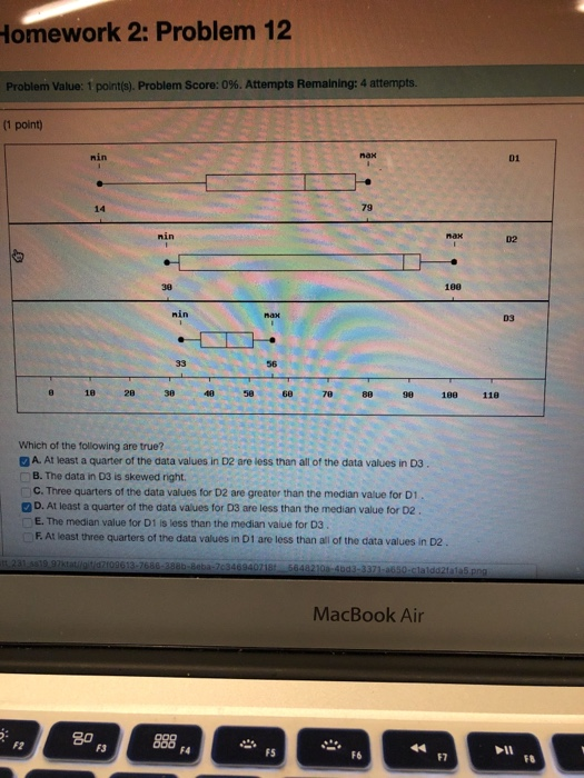 Homework 2: Problem 12 Problem Value: 1 point(s). Problem Score: 0%. Attempts Remaining: 4 attempts (1 point) nin nax 01 14 79 nin 02 100 nin D3 56 8 18 28 38 40 58 6 7888 90 188 118 Which of the following are true? A. At least a quarter of the data values in D2 are less than all of the data values in D3 B. The data in D3 is skewed right C. Three quarters of the data values for D2 are greater than the median value for D1 D. At least a quarter of the data values for D3 are less than the median value for D2 E. The median value for D1 is less than the median value for D3 F. At least three quarters of the data values in D1 are less than all of the data values in D2 MacBook Air 8o F2 F3 FS F7