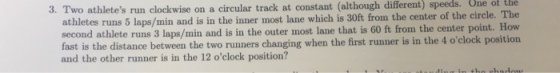 One of the 3. Two athletes run clockwise on a circular track at constant (although different) speeds. athletes runs 5 laps/min and is in the inner most lane which is 30ft from the center of the circle. The second athlete runs 3 laps/min and is in the outer most lane that is 60 ft from the center point. How fast is the distance between the two runners changing when the first runner is in the 4 oclock position and the other runner is in the 12 oclock position?