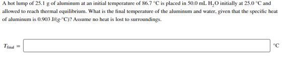 A hot lump of 25.1 g of aluminum at an initial temperature of 86.7 °C is placed in 50.0 mL H, initially at 25.0 °C and allowe