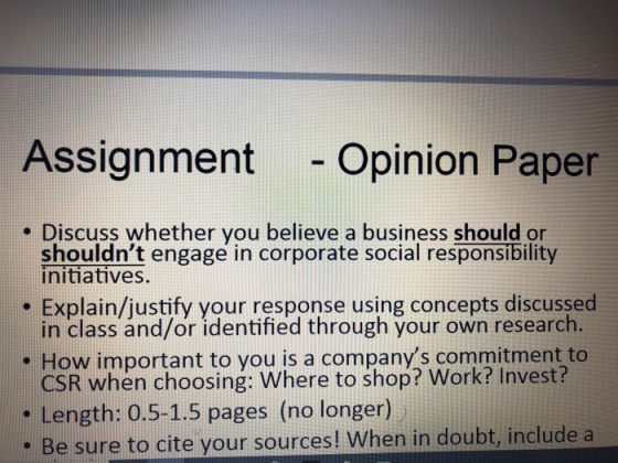 Assignment -Opinion Paper Discuss whether you believe a business should or shouldnt engage in corporate social responsibility initiatives. Explain/justify your response using concepts discussed in class and/or identified through your own research e How important to you is a companys commitment to CSR when choosing: Where to shop? Work? Invest? . Length: 0.5-1.5 pages (no longer) e Be sure to cite your sources! When in doubt, include a