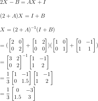 \\2X-B = AX+I\\ \\(2+A)X = I+B\\ \\X = (2+A)^{-1}(I+B)\\ \\ = (\begin{bmatrix} 2 &0 \\ 0 &2 \end{bmatrix}+\begin{bmatrix} 1 &2 \\ 0 &0 \end{bmatrix})(\begin{bmatrix} 1 &0 \\ 0 & 1 \end{bmatrix}+\begin{bmatrix} 0 &-1 \\ 1 & 1 \end{bmatrix})\\ \\=\begin{bmatrix} 3 & 2\\ 0 &2 \end{bmatrix}^{-1}\begin{bmatrix} 1 &-1 \\ 1 &2 \end{bmatrix}\\ \\=\frac{1}{3}\begin{bmatrix} 1 &-1 \\ 0 &1.5 \end{bmatrix}\begin{bmatrix} 1 &-1 \\ 1 &2 \end{bmatrix}\\ \\=\frac{1}{3}\begin{bmatrix} 0 &-3 \\ 1.5&3 \end{bmatrix}