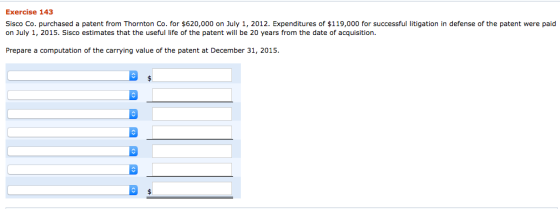 Exercise 143 Sisco Co. purchased a patent from Thornton Co. for $620,000 on July 1, 2012. Expenditures of $119,000 for successful litigation in defense of the patent were paid on July 1, 2015. Sisco estimates that the useful life of the patent will be 20 years from the date of acquisition. Prepare a computation of the carrying value of the patent at December 31, 2015