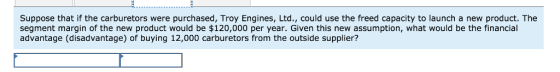 Suppose that if the carburetors were purchased, Troy Engines, Ltd., could use the freed capacity to launch a new product. The segment margin of the new product would be $120,000 per year. Given this new assumption, what would be the financial advantage (disadvantage) of buying 12,000 carburetors from the outside supplier?