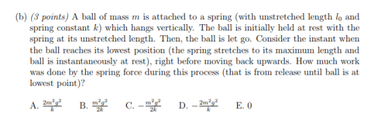 (b) (3 points) A ball of mass m is attached to a spring (with unstretched length lo and spring constant k) which hangs vertically. The ball is initially held at rest with the spring at its unstretched length. Then, the ball is let go. Consider the instant when the ball reaches its lowest position (the spring stretches to its maximum length and s instantaneously at rest), I was done by the spring force during this process (that is from release until ball is at lowest point)? 2k