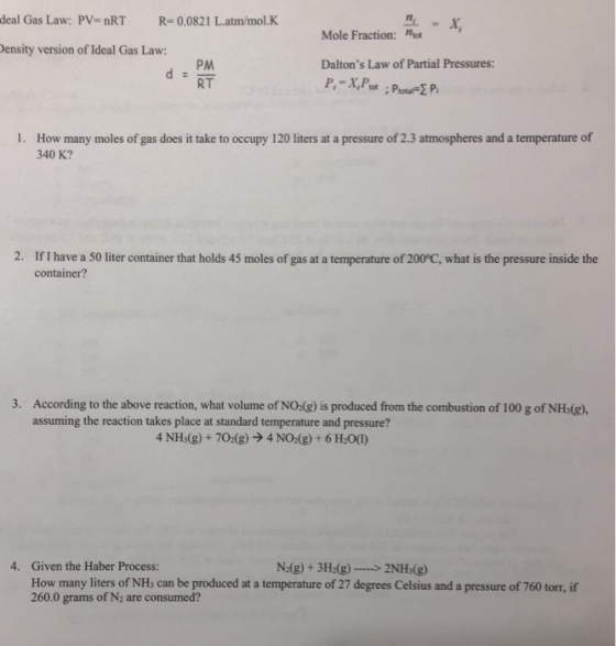 deal Gas Law: PV nRT R-0.0821 L.atm/mol.K Mole Fraction: ot ensity version of Ideal Gas Law: Daltons Law of Partial Pressures RT How many moles of gas does it take to occupy 120 liters at a pressure of 2.3 atmospheres and a temperature of 340 K? 1. 2. IfI have a 50 liter container that holds 45 moles of gas at a temperature of 200°C, what is the pressure inside the container? 3. According to the above reaction, what volume of NO-(g) is produced from the combustion of 100 g of NHs(g), assuming the reaction takes place at standard temperature and pressure? 4NH3(g) + 7O2(g) → 4 NOdg) + 6H20(1) 4. Given the Haber Process: How many liters of NHs can be produced at a temperature of 27 degrees Celsius and a pressure of 760 torr, if 260.0 grams of N2 are consumed? N(g) + 3H-(g)2NHs(g)