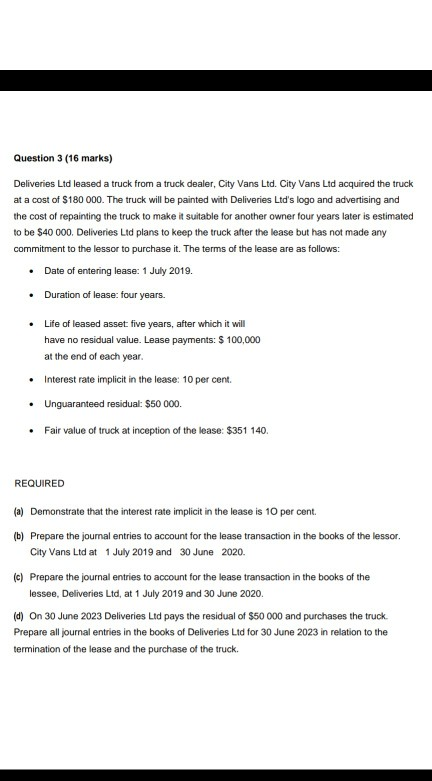 Question 3 (16 marks) Deliveries Ltd leased a truck from a truck dealer, City Vans Ltd. City Vans Ltd acquired the truck at a cost of $180 000. The truck will be painted with Deliveries Ltds logo and advertising and the cost of repainting the truck to make it suitable for another owner four years later is estimated to be $40 000. Deliveries Ltd plans to keep the truck after the lease but has not made any commitment to the lessor to purchase it. The terms of the lease are as follows: .Date of entering lease: 1 July 2019. Duration of lease: four years. .Life of leased asset five years, after which it will have no residual value. Lease payments: $ 100,000 at the end of each year . Interest rate implicit in the lease: 10 per cent. Unguaranteed residual: $50 000. Fair value of truck at inception of the lease: $351 140. REQUIRED (a) Demonstrate that the interest rate implicit in the lease is 10 per cent. Prepare the journal entries to account for the lease transaction in the books of the lessor City Vans Ltd at Prepare the journal entries to account for the lease transaction in the books of the lessee, Deliveries Ltd, at 1 July 2019 and 30 June 2020. (b) 1 July 2019 and 30 June 2020. (c) (d) On 30 June 2023 Deliveries Ltd pays the residual of $50 000 and purchases the truck. Prepare all journal entries in the books of Deliveries Ltd for 30 June 2023 in relation to the termination of the lease and the purchase of the truck.