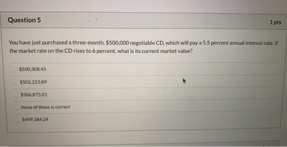 Question 5 1 pts You have just purchased a three-month, $500,000 negotiable CD, which will pay a 5.5 percent annual interest