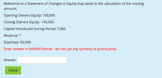 Reference to a Statement of Changes in Equity may assist in the calculation of the missing amount: Opening Owners Equity: 100,000 Closing Owners Equity: 145,000 Capital Introduced During Period: 7,000 Revenue:? Expenses: 62,000 Enter answer in XXXXXX format-do not use any symbols or punctuation. Answer: Check