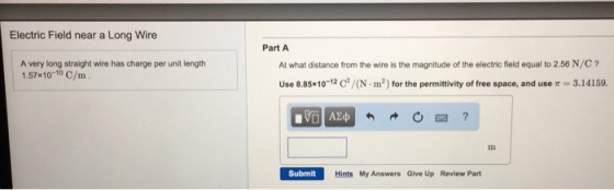 Electric Field near a Long Wire A very long straight wire has charge per unit length 1.57x10 10 C/m Part A Use 8.85x10-12 C/(N.m2) for the permittivity of free space, and use 3.14159. Submit Hints My Answers Give Up Review Part