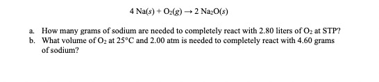 4 Na(s) + O2(g) → Na2O(s) a. How many grams of sodium are needed to completely react with 2.80 liters of Oz at STP? b. What v