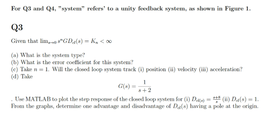 For Q3 and Q4, system refers to a unity feedback system, as shown in Figure 1 C)3 Given that limsGDd(s)Kn00 (a) What is the system type? (b) What is the error coefficient for this system? (c) Take n - 1. Will the closed loop system track (i) position (ii) velocity (iii) acceleration? (d) Take G(s2 Use MATLAB to plot the step response of the closed loop system for (i) D1(s) 8 (ii) Dd(s) : 1. From the graphs, determine one advantage and disadvantage of Dd(s) having a pole at the origin.