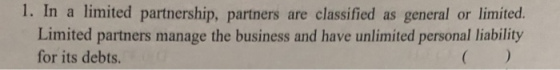 1. In a limited partnership, partners are classified as general or limited Limited partners manage the business and have unlimited personal liability for its debts.