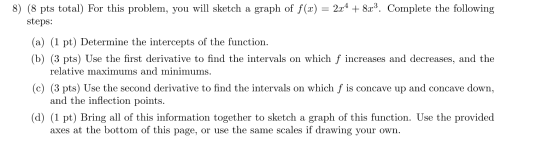 8) (8 pts total) For this problem, you will sketch a graph of f(x) = 2x4 + 8x3. Complete the following steps: (a) (1 pt) Dete