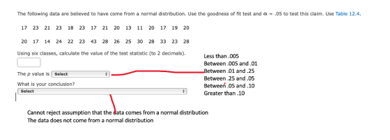 The following data are believed to have come from a normal distribution. Use the goodness of fit test and α-.05 to test this claim. Use Table 12.4. 17 23 21 23 18 23 17 21 20 13 11 20 17 19 20 20 17 14 24 22 23 43 28 26 25 30 28 33 23 28 Using six classes, calculate the value of the test statistic (to 2 decimals). Less than.005 Between .005 and.01 The p value is Select What is your conclusion? tween .01 and .25 Between .25 and.05 Between 05 and.10 Select Greater than.10 Cannot reject assumption that the data comes from a normal distribution The data does not come from a normal distribution