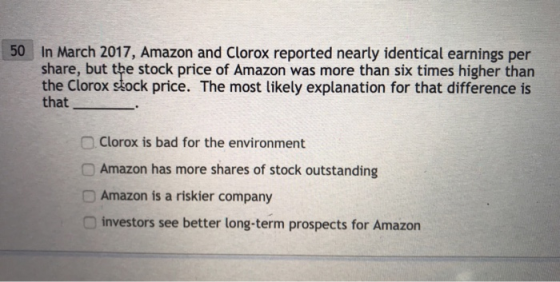 50 In March 2017, Amazon and Clorox reported nearly identical earnings per share, but the stock price of Amazon was more than six times higher than the Clorox stock price. The most likely explanation for that difference is that □ Clorox is bad for the environment O Amazon has more shares of stock outstanding DAmazon is a riskier company O investors see better long-term prospects for Amazon