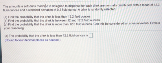 The amounts a soft drink machine is designed to dispense for each drink are normally distributed, with a mean of 12.3 fluid O