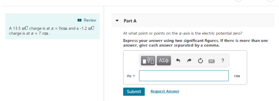 Review Part A A 13.5 nC charge is at x 0cm and a -1.2 nC charge is at 7 cm At what point or points on the z-axis is the electric potential zero? Express your answcr using two significant figurcs. If thcrc is morc than onc answcr, give cach answer scparated by a comma. cm Submit Rcqucst Answer