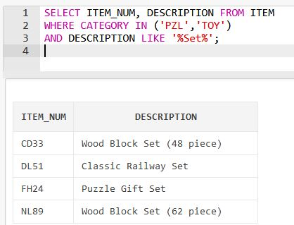 1 SELECT ITEM_NUM, DESCRIPTION FROM ITEM 2 WHERE CATEGORY IN (PZL TOY) 3 AND DESCRIPTION LIKE %Set%; 4 ITEM NUM DESCRIPTI