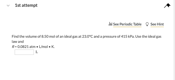 1st attempt W See Periodic Table D See Hint Find the volume of 8.50 mol of an ideal gas at 23.0°C and a pressure of 415 kPa.