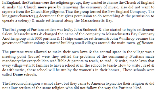 In England. the Purtians were the religious groups. they wanted to chance the Church of England & make the Church more pure by removing the ceremony of music, also did not want to separate from the Churchlike piligrims.Thus the group formed the NewEngland Company. The king gave character (a document that gives permission to do something & the permission to operate a colony) & made settlement along the Massachusetts Bay The first group of Puritans settlers was led by John Endecott & also started to begin settlement Salem, Massachusetts & changed the name of the company to Massachusetts Bay Company Another group with 1000 puritans & 15 ships came for settlement & John Winthrop became the governor of Puritan colony & started building small villages around the main town. of Boston The puritane were allowed to make their own laws & the central space in the village was a meeting point (house) were they settled the problems of the community .Puritans made mandatory that every child to read Bible & parents to teach, to read, & write, made laws that every village with 50 families to have a school & in the school to teach- How to write, read & do arithmetic , these school will be run by the womens in their homes , These schools were called Dame schools. The freedom of religion was not a law, but they came to America to practice their religion & did not allow settlers of the same religion who did not follow the way the Puritans liked